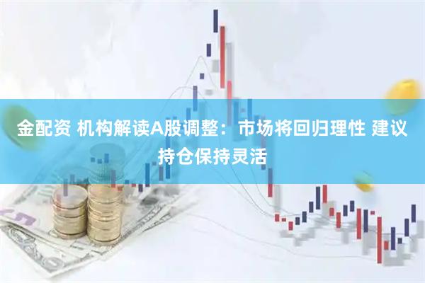 金配资 机构解读A股调整：市场将回归理性 建议持仓保持灵活