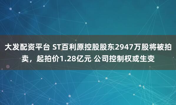 大发配资平台 ST百利原控股股东2947万股将被拍卖，起拍价1.28亿元 公司控制权或生变