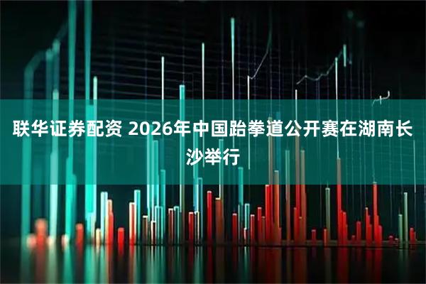 联华证券配资 2026年中国跆拳道公开赛在湖南长沙举行