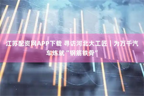 江苏配资网APP下载 寻访河北大工匠｜为万千汽车炼就“钢筋铁骨”