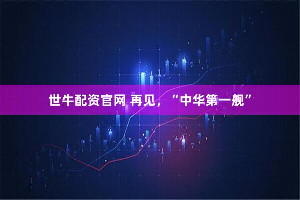 世牛配资官网 再见，“中华第一舰”